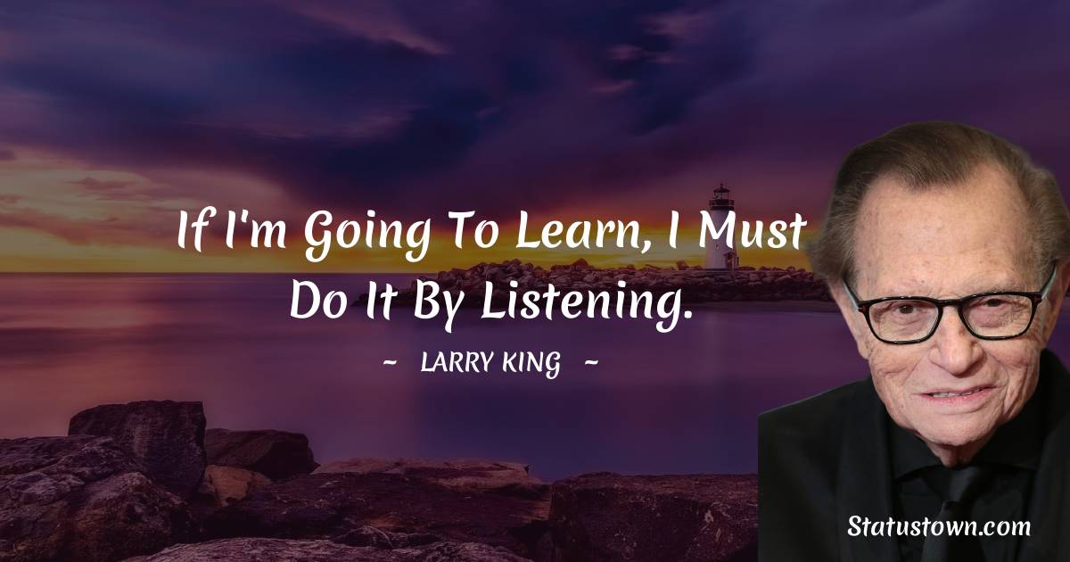Larry King Quotes - If I'm going to learn, I must do it by listening.