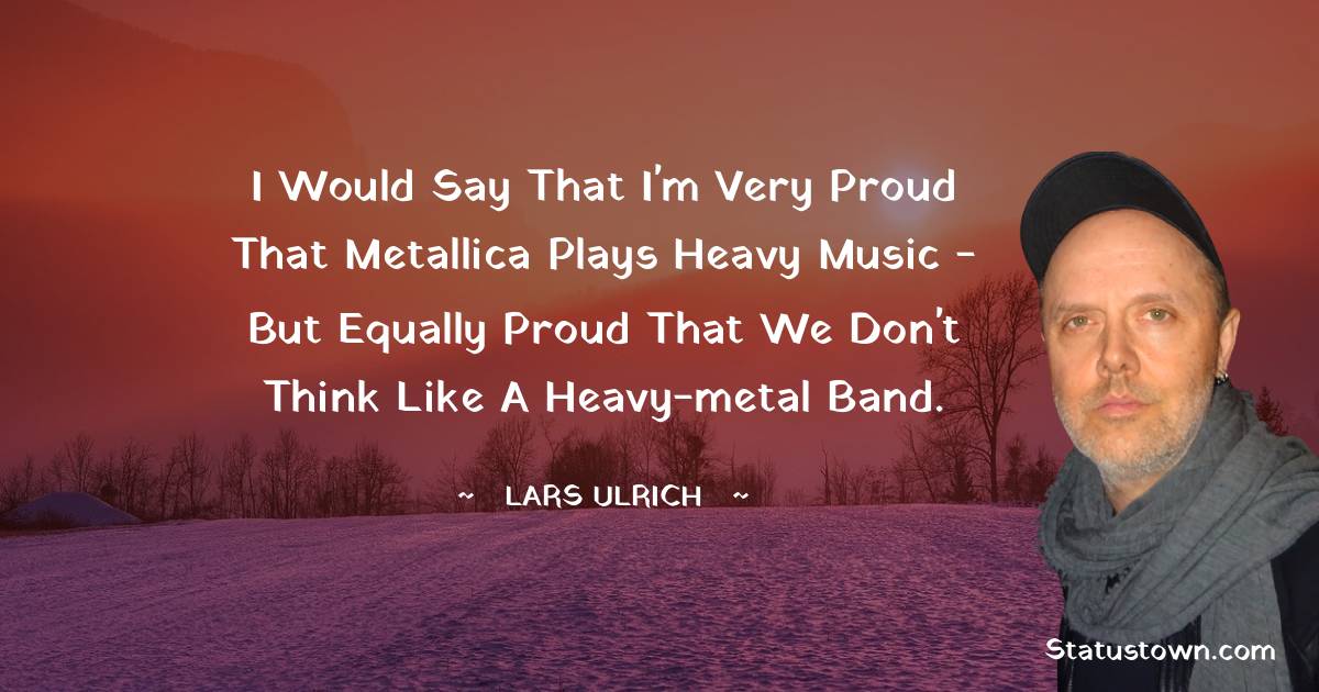 I would say that I'm very proud that Metallica plays heavy music - but equally proud that we don't think like a heavy-metal band. - Lars Ulrich quotes