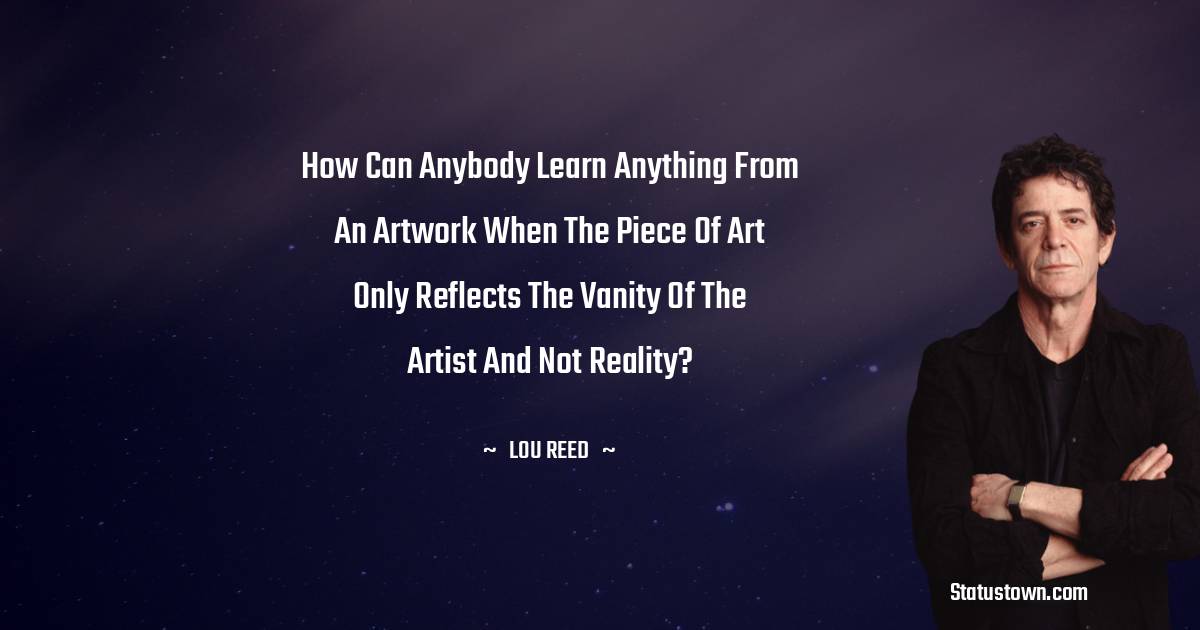 How can anybody learn anything from an artwork when the piece of art only reflects the vanity of the artist and not reality?