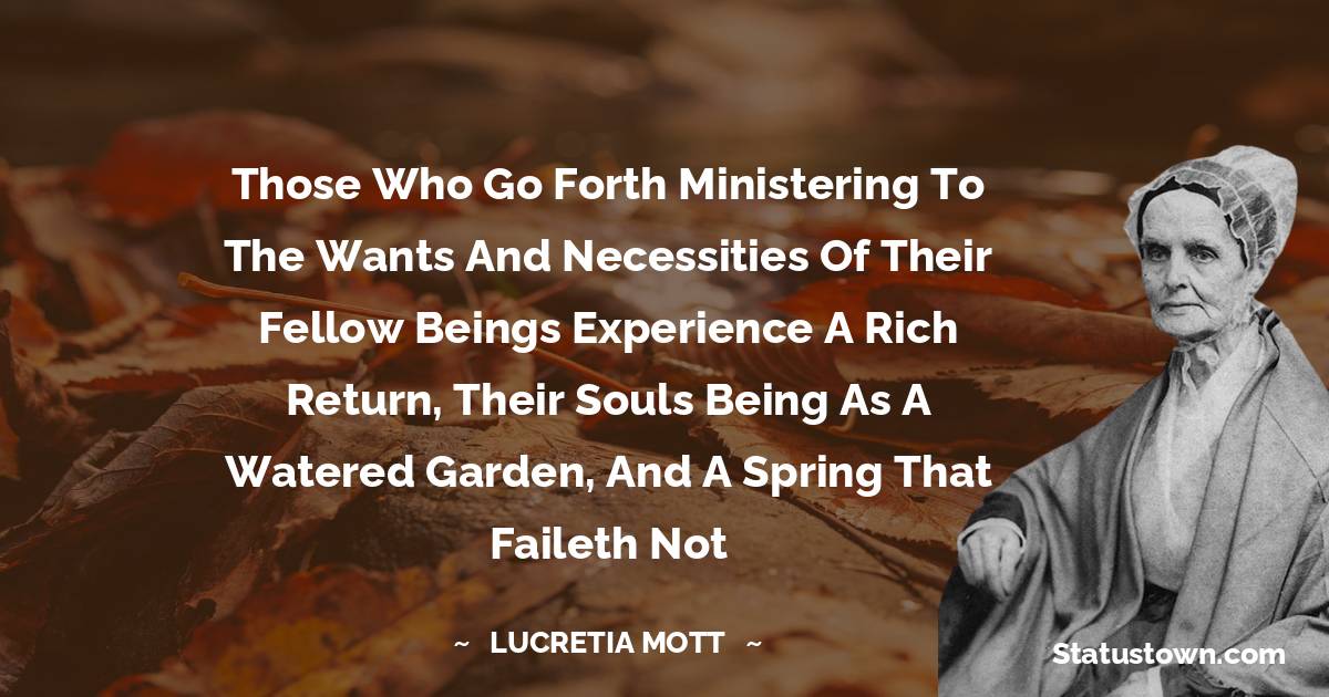 Those who go forth ministering to the wants and necessities of their fellow beings experience a rich return, their souls being as a watered garden, and a spring that faileth not - Lucretia Mott quotes