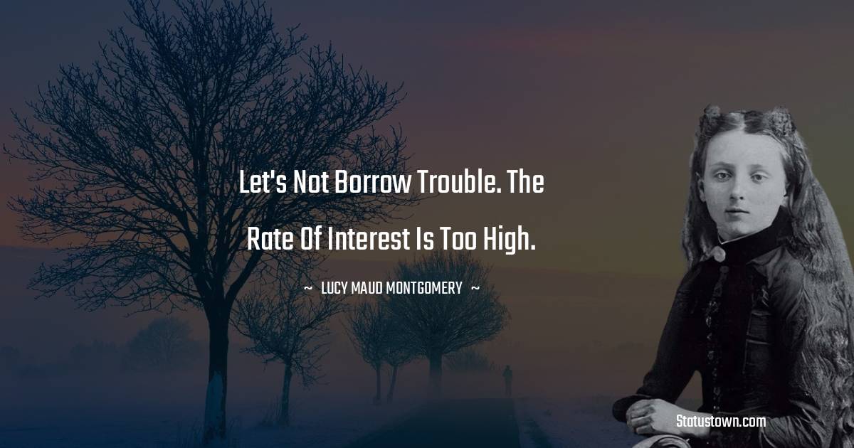 Lucy Maud Montgomery Quotes - let's not borrow trouble. The rate of interest is too high.