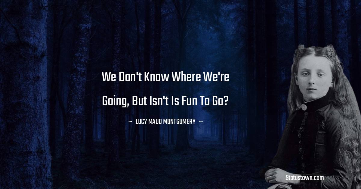 Lucy Maud Montgomery Quotes - We don't know where we're going, but isn't is fun to go?