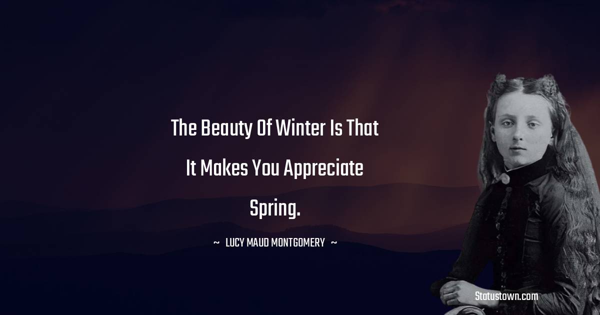 The beauty of winter is that it makes you appreciate spring. - Lucy Maud Montgomery
