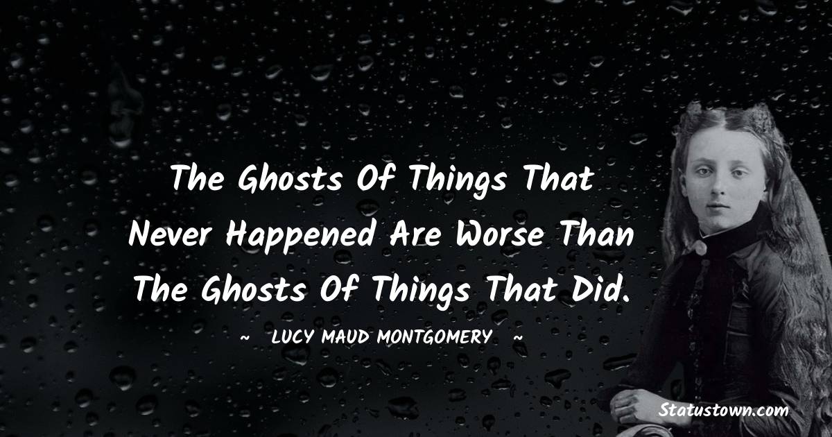 The ghosts of things that never happened are worse than the ghosts of things that did. - Lucy Maud Montgomery