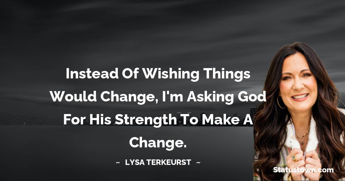 Lysa TerKeurst Quotes - Instead of wishing things would change, I'm asking God for His strength to make a change.