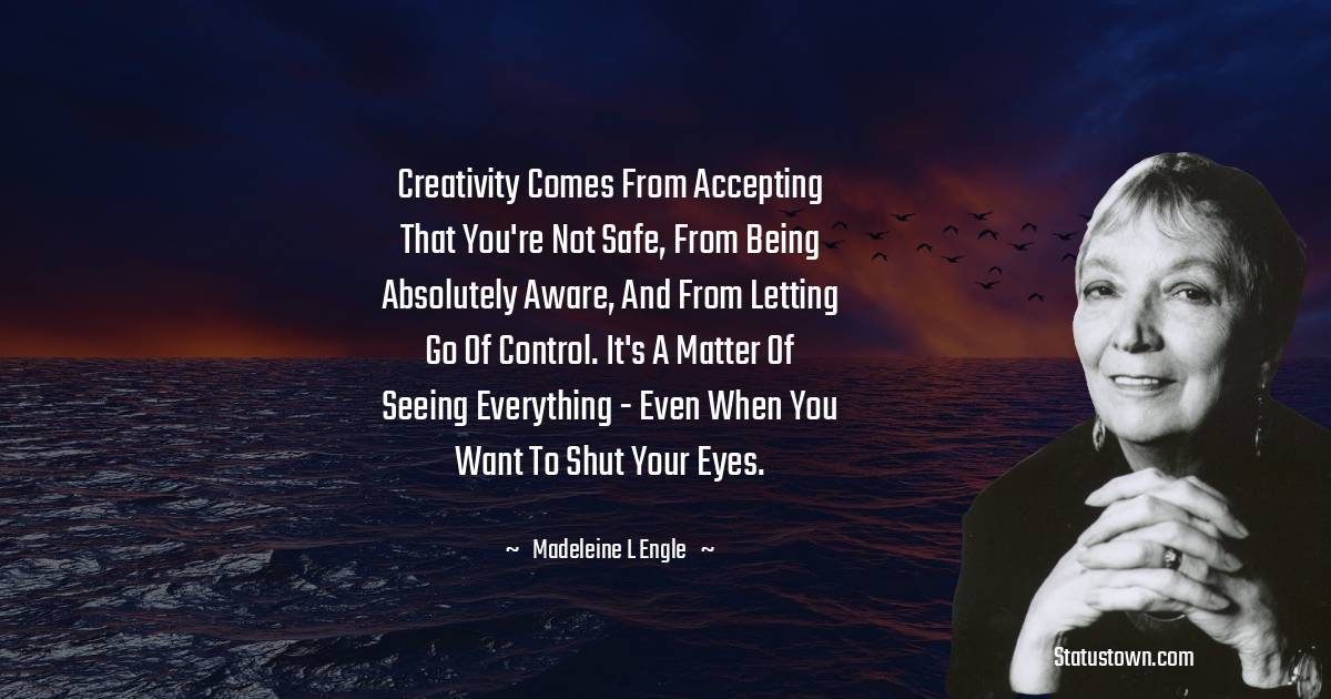 Madeleine L'Engle Quotes - Creativity comes from accepting that you're not safe, from being absolutely aware, and from letting go of control. It's a matter of seeing everything - even when you want to shut your eyes.