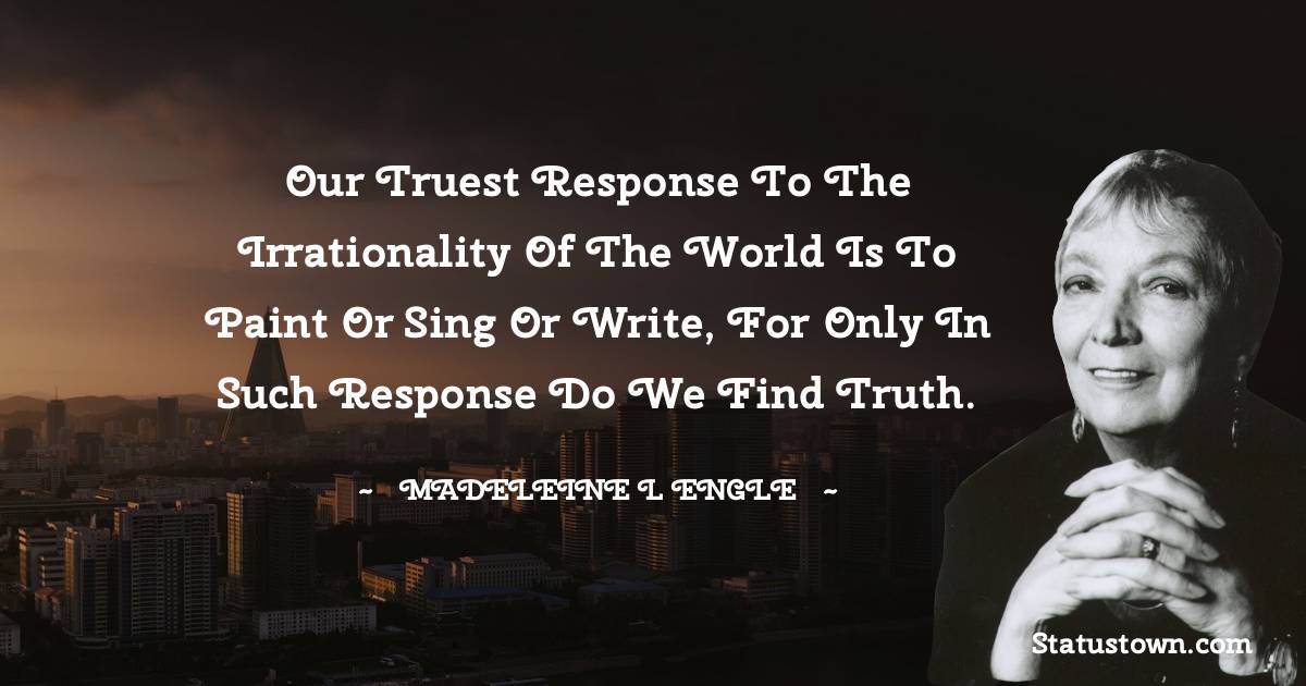 Our truest response to the irrationality of the world is to paint or sing or write, for only in such response do we find truth.