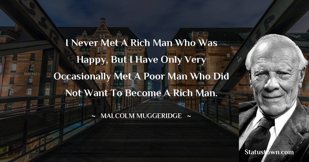 I never met a rich man who was happy, but I have only very occasionally met a poor man who did not want to become a rich man. - Malcolm Muggeridge quotes