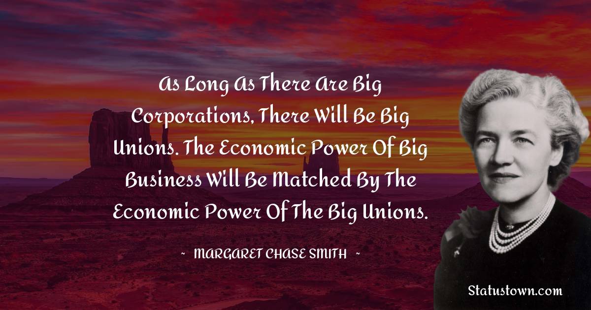 As long as there are big corporations, there will be big unions. The economic power of big business will be matched by the economic power of the big unions. - Margaret Chase Smith quotes