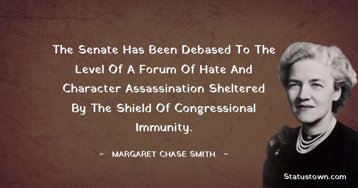 The Senate has been debased to the level of a forum of hate and character assassination sheltered by the shield of congressional immunity. - Margaret Chase Smith quotes