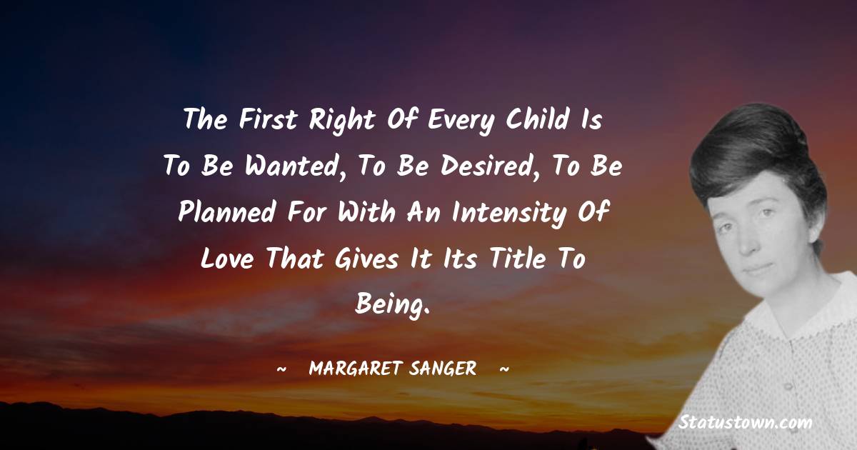 Margaret Sanger Quotes - The first right of every child is to be wanted, to be desired, to be planned for with an intensity of love that gives it its title to being.