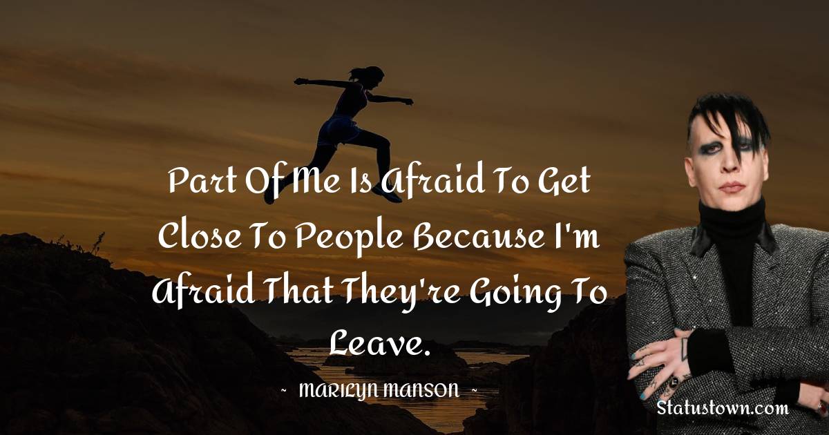 Marilyn Manson Quotes - Part of me is afraid to get close to people because I'm afraid that they're going to leave.