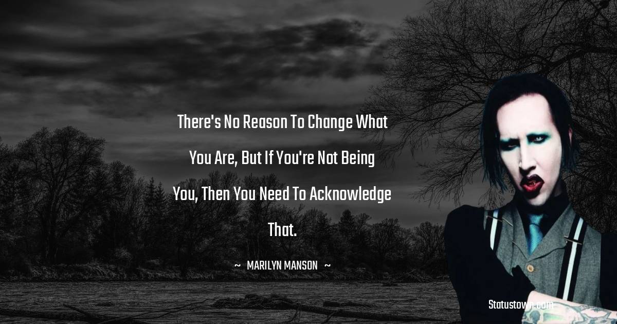 There's no reason to change what you are, but if you're not being you, then you need to acknowledge that. - Marilyn Manson quotes