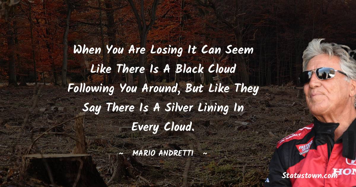 When you are losing it can seem like there is a black cloud following you around, but like they say there is a silver lining in every cloud. - Mario Andretti quotes