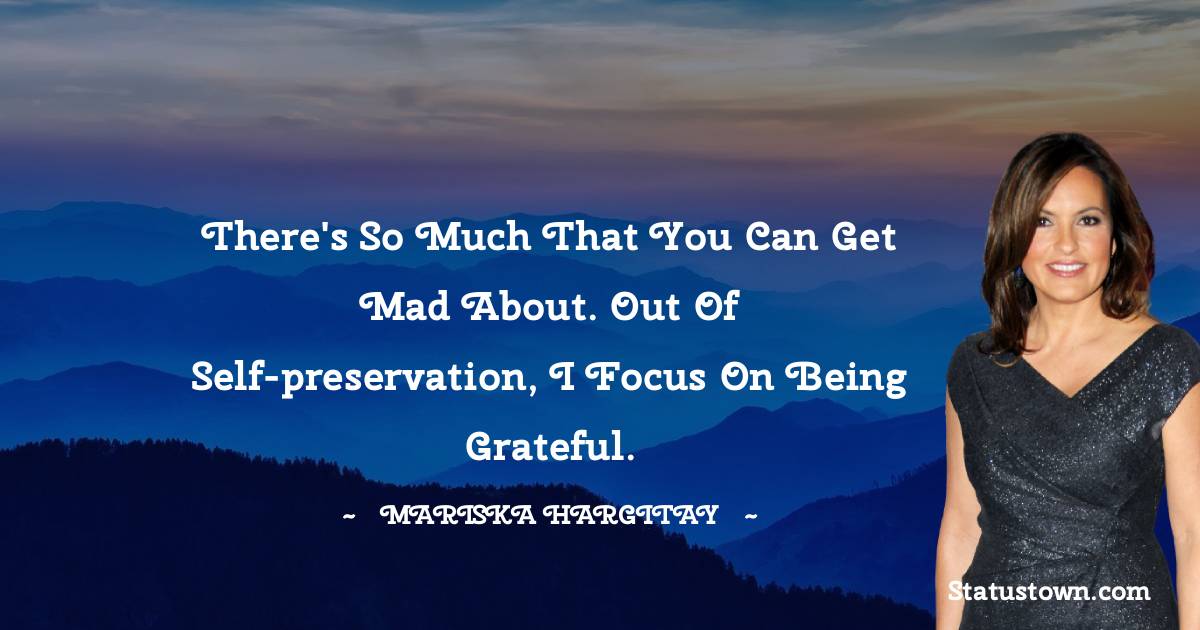 There's so much that you can get mad about. Out of self-preservation, I focus on being grateful.