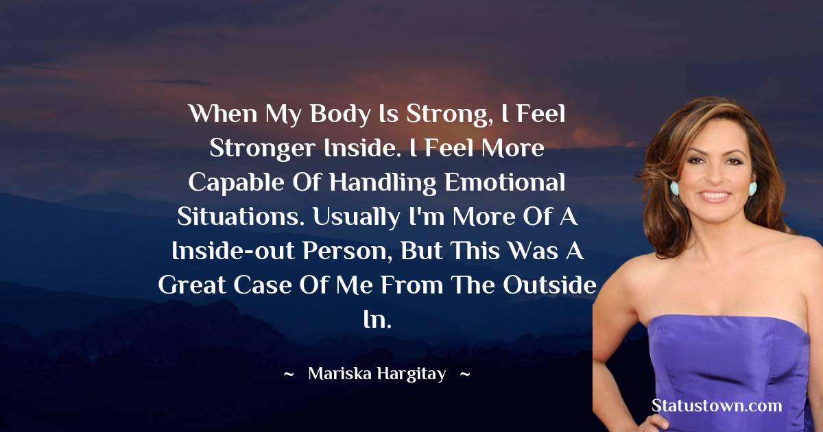 When my body is strong, I feel stronger inside. I feel more capable of handling emotional situations. Usually I'm more of a inside-out person, but this was a great case of me from the outside in. - Mariska Hargitay quotes