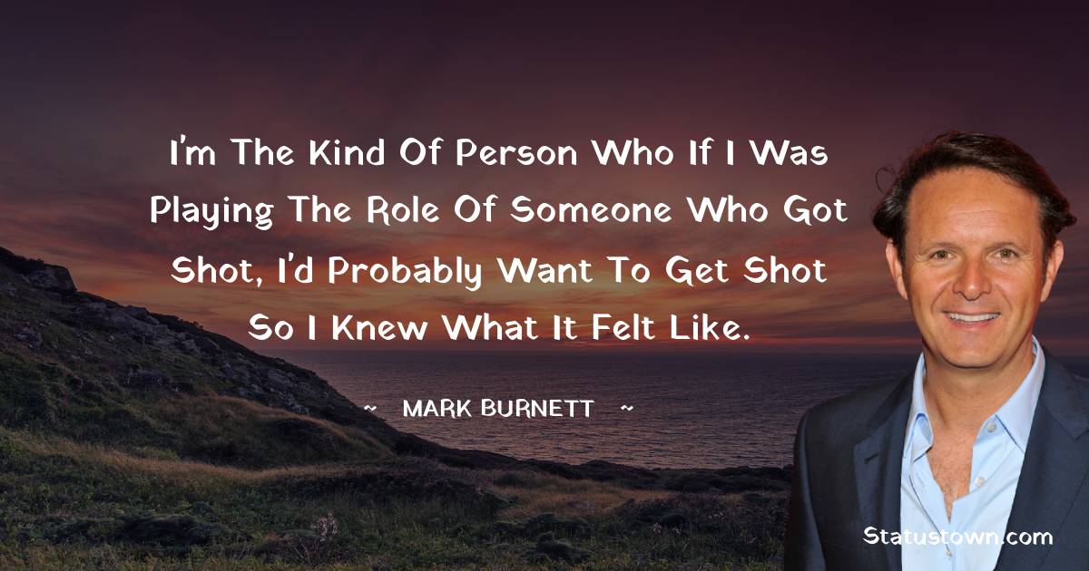 I'm the kind of person who if I was playing the role of someone who got shot, I'd probably want to get shot so I knew what it felt like. - Mark Burnett quotes