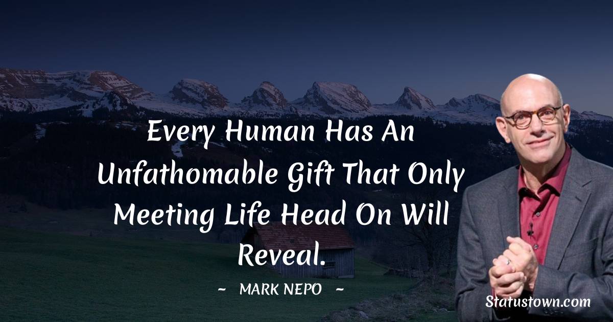 Every human has an unfathomable gift that only meeting life head on will reveal. - Mark Nepo quotes