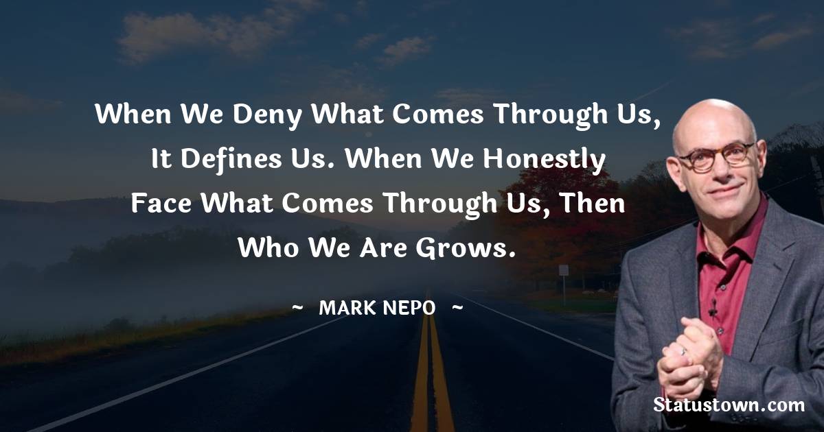 Mark Nepo Quotes - When we deny what comes through us, it defines us. When we honestly face what comes through us, then who we are grows.