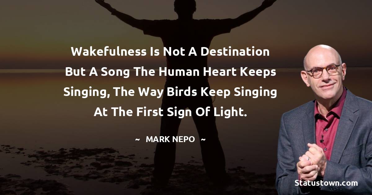 Wakefulness is not a destination but a song the human heart keeps singing, the way birds keep singing at the first sign of light. - Mark Nepo quotes