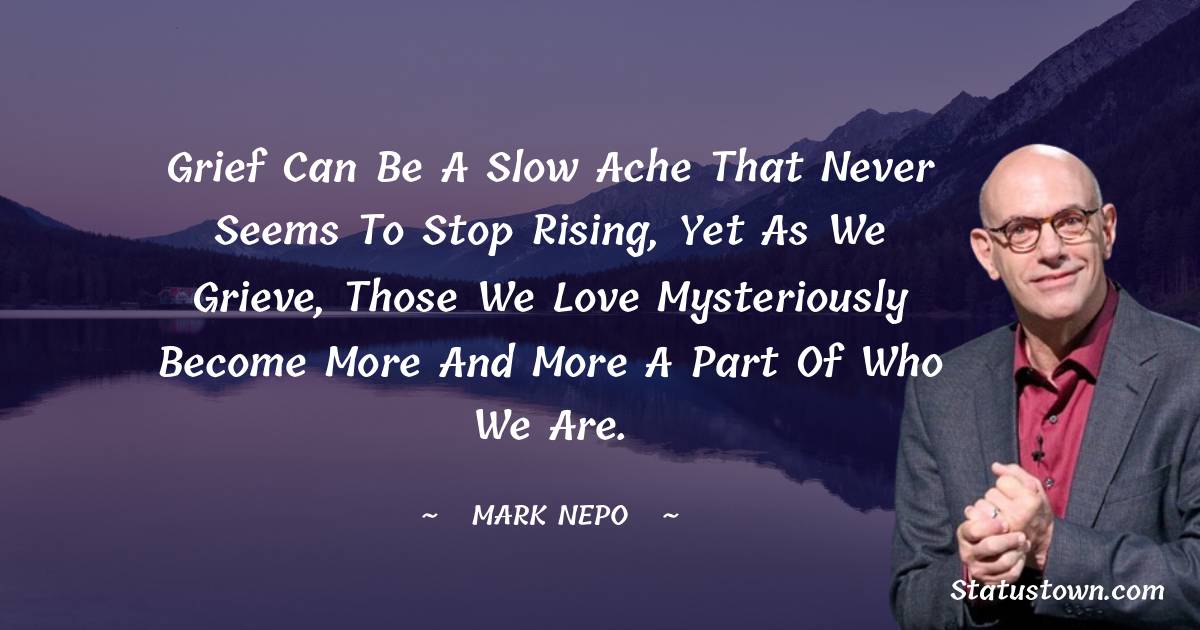 Mark Nepo Quotes - Grief can be a slow ache that never seems to stop rising, yet as we grieve, those we love mysteriously become more and more a part of who we are.