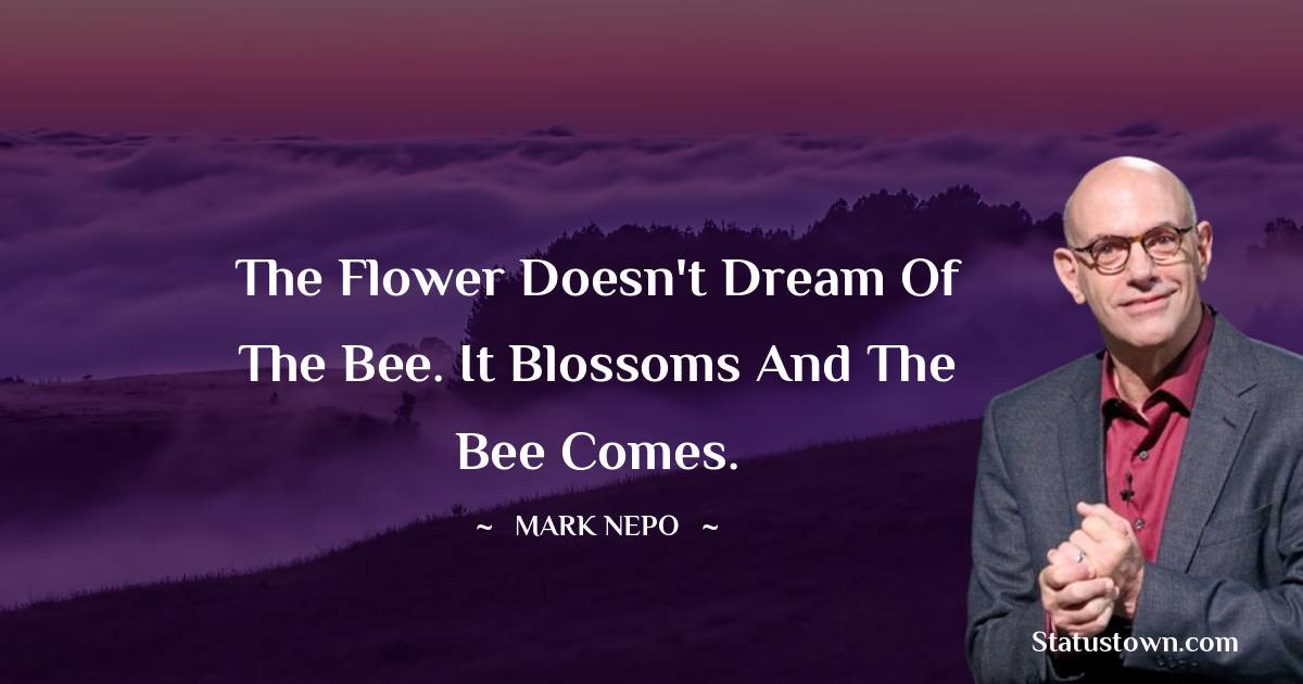 Mark Nepo Quotes - The flower doesn't dream of the bee. It blossoms and the bee comes.
