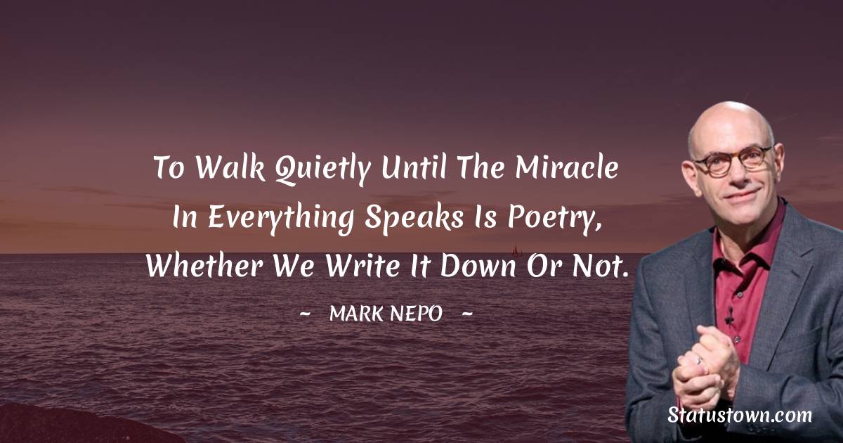 Mark Nepo Quotes - To walk quietly until the miracle in everything speaks is poetry, whether we write it down or not.