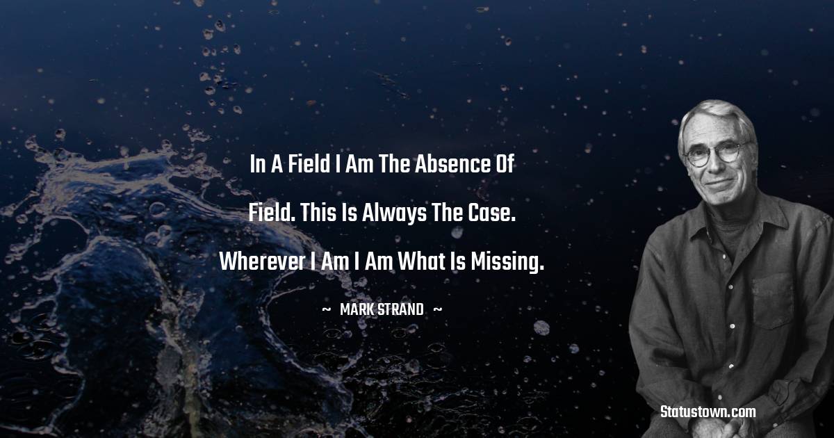 Mark Strand Quotes - In a field I am the absence of field. This is always the case. Wherever I am I am what is missing.