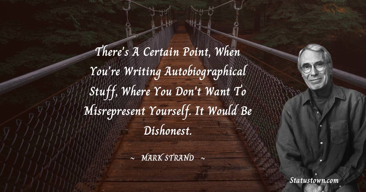Mark Strand Quotes - There's a certain point, when you're writing autobiographical stuff, where you don't want to misrepresent yourself. It would be dishonest.