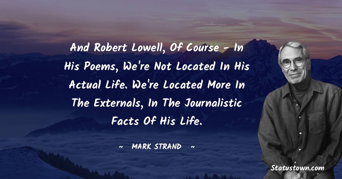 Mark Strand Quotes - And Robert Lowell, of course - in his poems, we're not located in his actual life. We're located more in the externals, in the journalistic facts of his life.