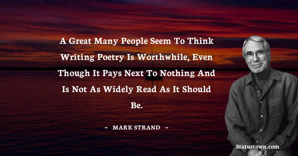 Mark Strand Quotes - A great many people seem to think writing poetry is worthwhile, even though it pays next to nothing and is not as widely read as it should be.
