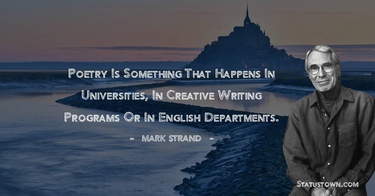 Mark Strand Quotes - Poetry is something that happens in universities, in creative writing programs or in English departments.