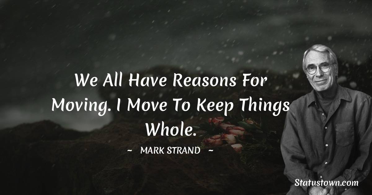 Mark Strand Quotes - We all have reasons for moving. I move to keep things whole.