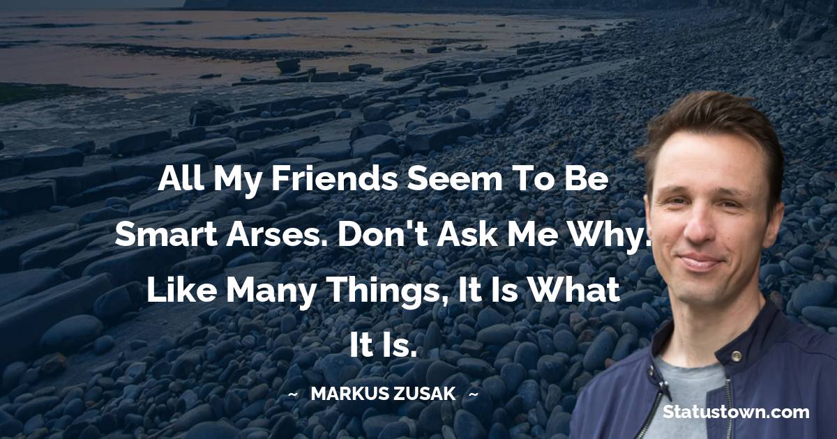 Markus Zusak Quotes - All my friends seem to be smart arses. Don't ask me why. Like many things, it is what it is.