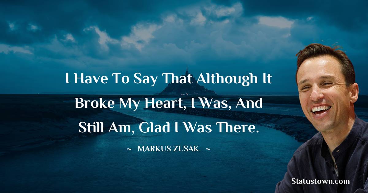 Markus Zusak Quotes - I have to say that although it broke my heart, I was, and still am, glad I was there.