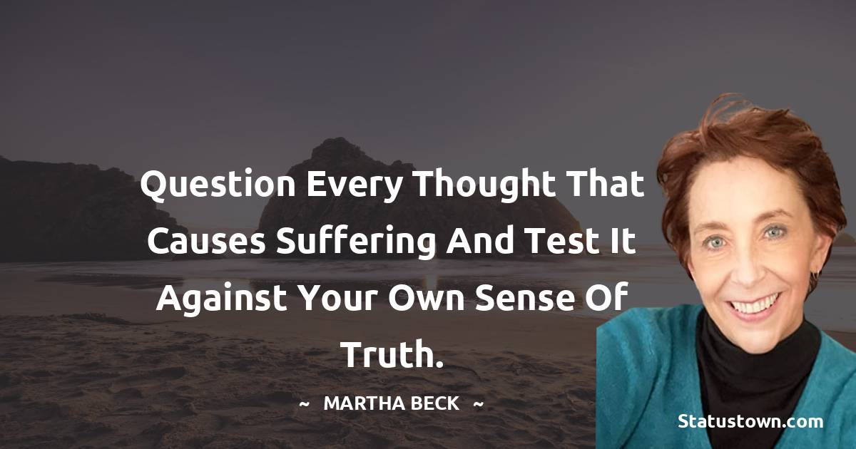 Question every thought that causes suffering and test it against your own sense of truth. - Martha Beck quotes