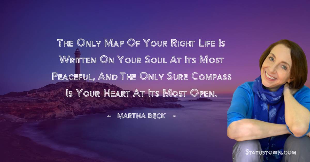 The only map of your right life is written on your soul at its most peaceful, and the only sure compass is your heart at its most open. - Martha Beck quotes