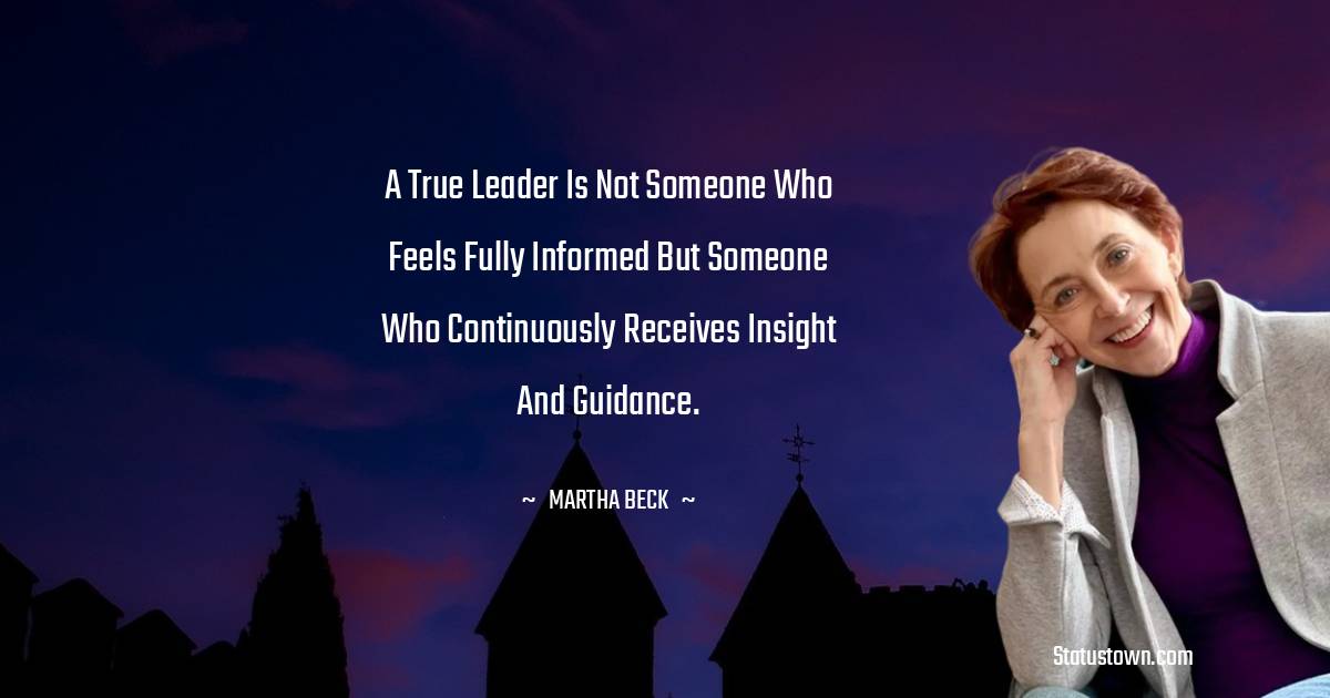 A true leader is not someone who feels fully informed but someone who continuously receives insight and guidance. - Martha Beck quotes