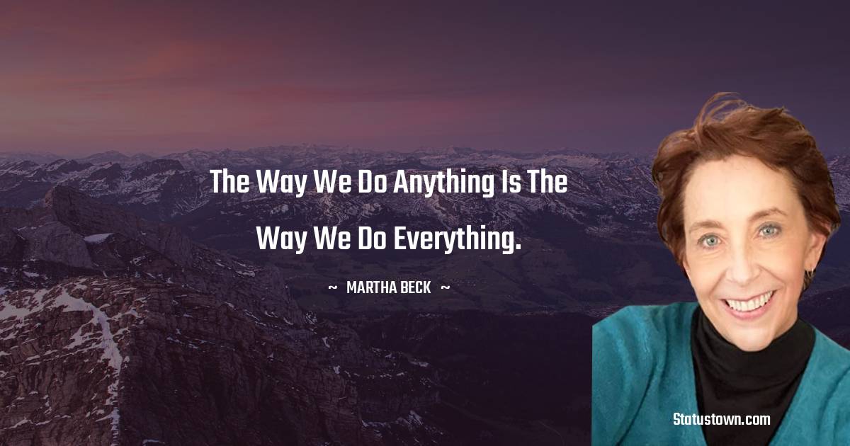 The way we do anything is the way we do everything. - Martha Beck quotes