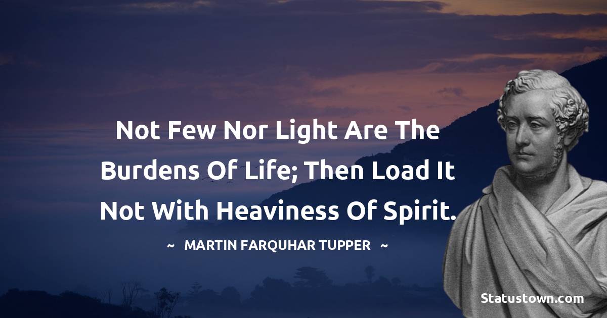 Martin Farquhar Tupper Quotes - Not few nor light are the burdens of life; then load it not with heaviness of spirit.