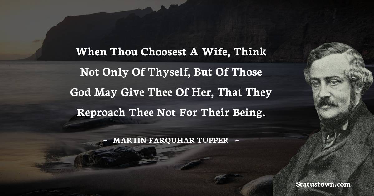Martin Farquhar Tupper Quotes - When thou choosest a wife, think not only of thyself, but of those God may give thee of her, that they reproach thee not for their being.