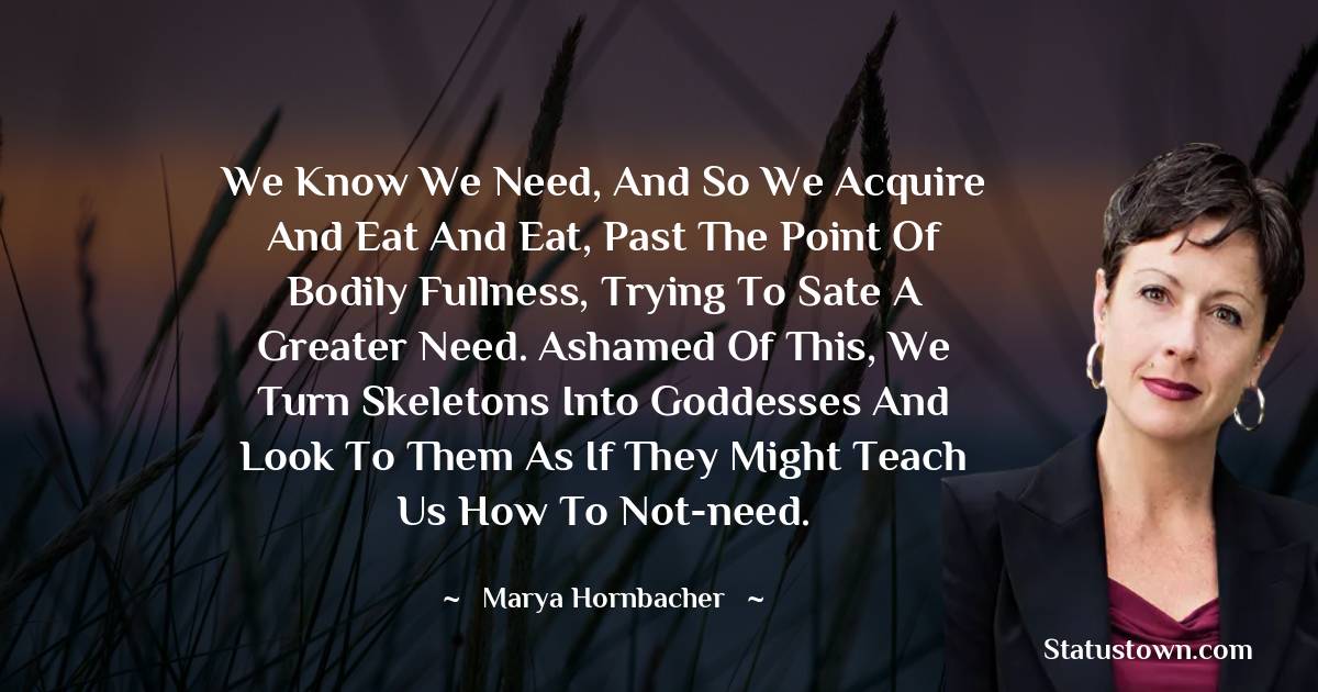 Marya Hornbacher Quotes - We know we need, and so we acquire and eat and eat, past the point of bodily fullness, trying to sate a greater need. Ashamed of this, we turn skeletons into goddesses and look to them as if they might teach us how to not-need.