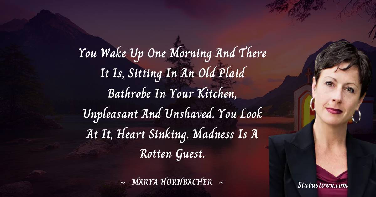 Marya Hornbacher Quotes - You wake up one morning and there it is, sitting in an old plaid bathrobe in your kitchen, unpleasant and unshaved. You look at it, heart sinking. Madness is a rotten guest.