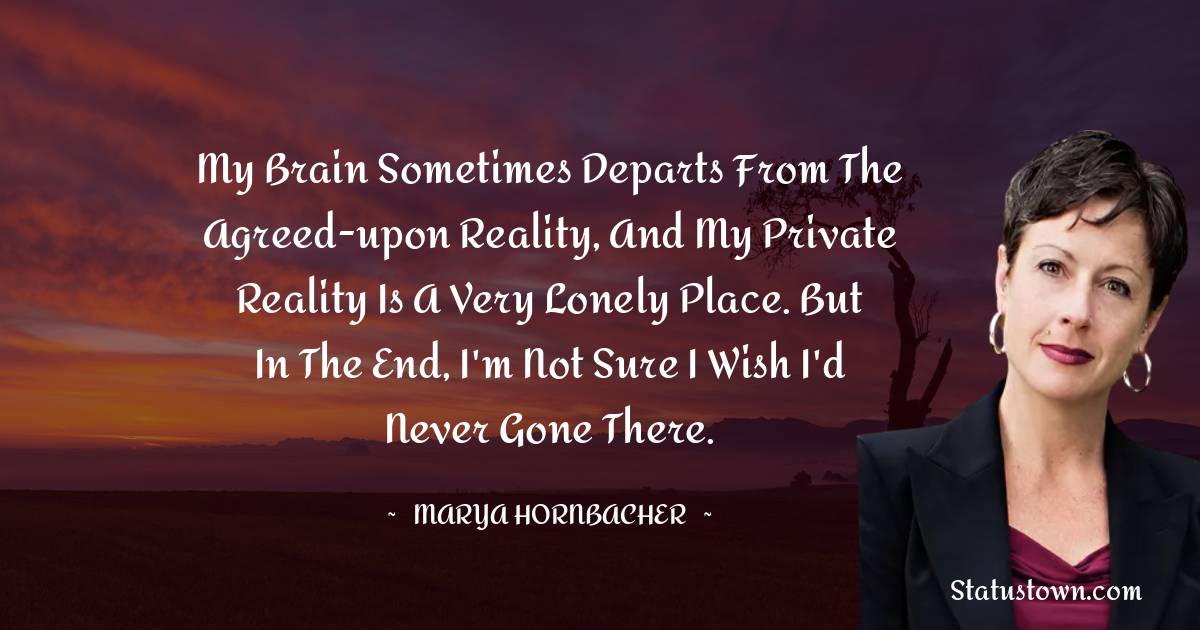 Marya Hornbacher Quotes - My brain sometimes departs from the agreed-upon reality, and my private reality is a very lonely place. But in the end, I'm not sure I wish I'd never gone there.