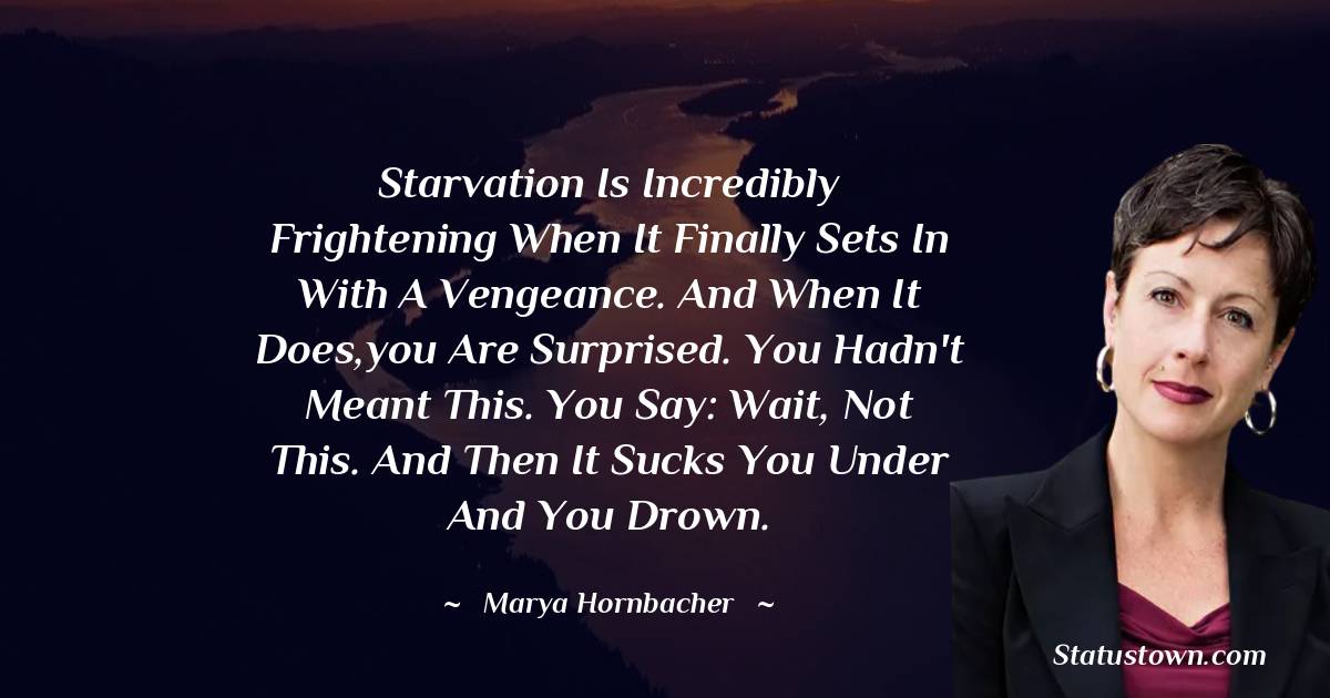 Marya Hornbacher Quotes - Starvation is incredibly frightening when it finally sets in with a vengeance. And when it does,you are surprised. You hadn't meant this. You say: Wait, not this. And then it sucks you under and you drown.