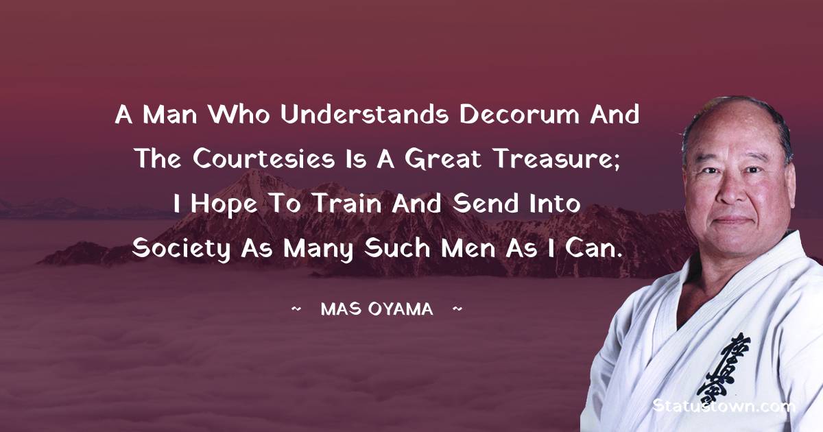 A man who understands decorum and the courtesies is a great treasure; I hope to train and send into society as many such men as I can. - Mas Oyama quotes
