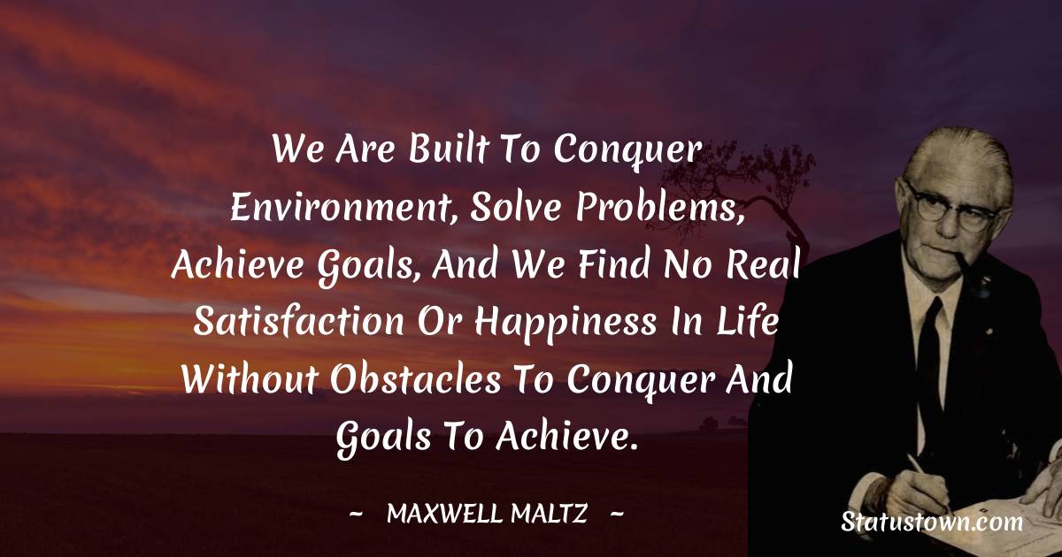 Maxwell Maltz Quotes - We are built to conquer environment, solve problems, achieve goals, and we find no real satisfaction or happiness in life without obstacles to conquer and goals to achieve.