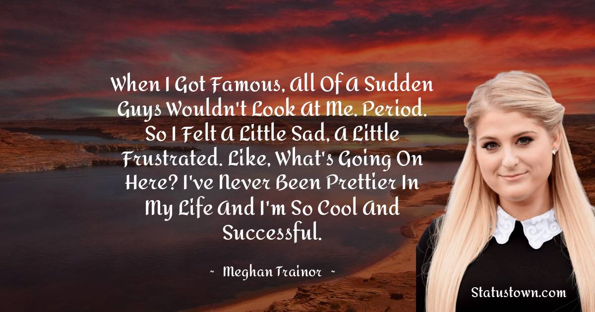 When I got famous, all of a sudden guys wouldn't look at me. Period. So I felt a little sad, a little frustrated. Like, What's going on here? I've never been prettier in my life and I'm so cool and successful. - Meghan Trainor quotes