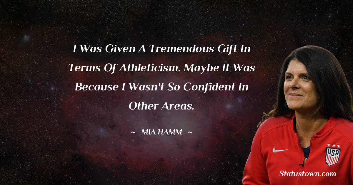 Mia Hamm Quotes - I was given a tremendous gift in terms of athleticism. Maybe it was because I wasn't so confident in other areas.