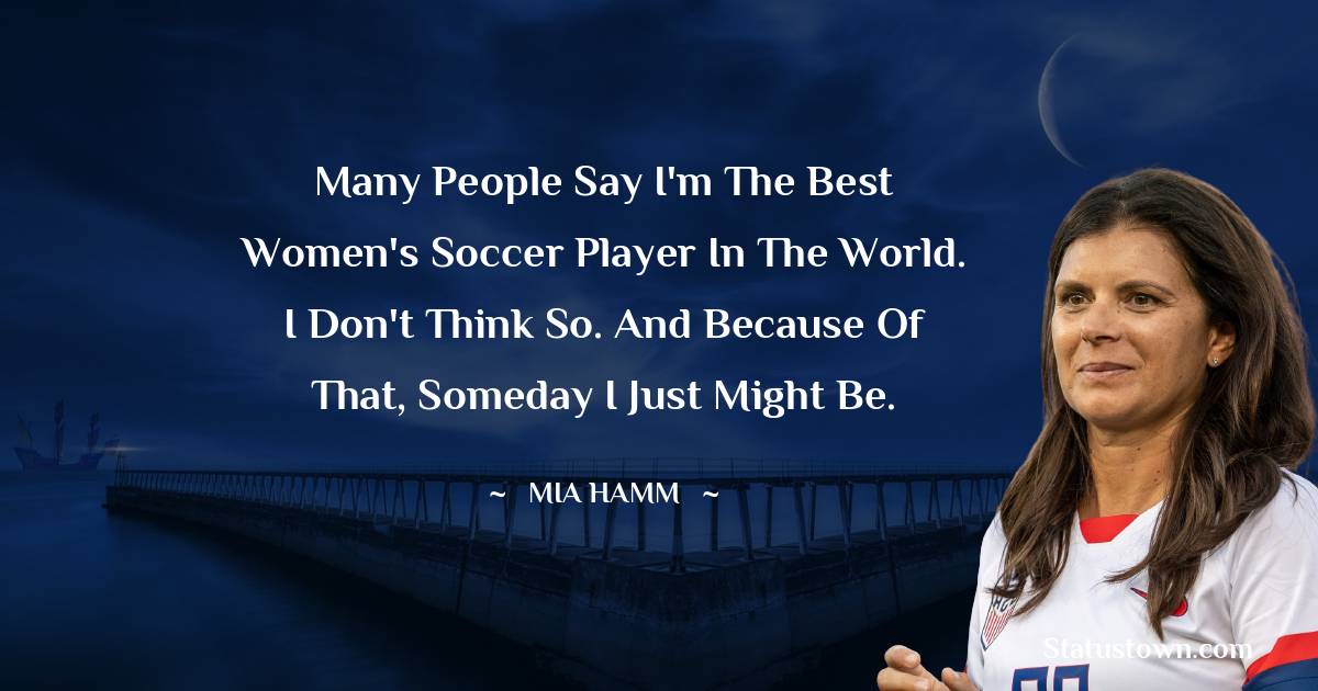 Many people say I'm the best women's soccer player in the world. I don't think so. And because of that, someday I just might be. - Mia Hamm quotes